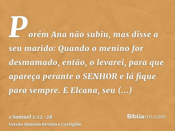 Porém Ana não subiu, mas disse a seu marido: Quando o menino for desmamado, então, o levarei, para que apareça perante o SENHOR e lá fique para sempre.E Elcana,