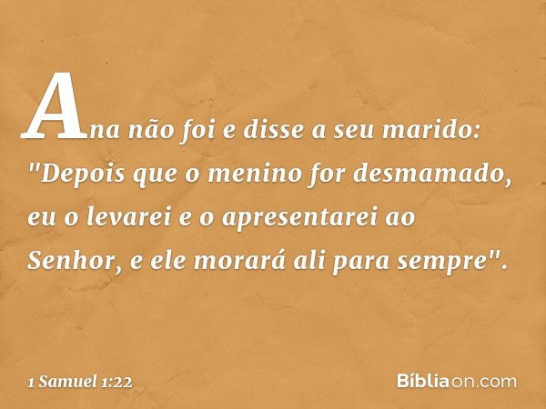 Ana não foi e disse a seu marido: "Depois que o menino for desmamado, eu o levarei e o apresentarei ao Senhor, e ele morará ali para sempre". -- 1 Samuel 1:22