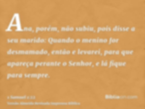 Ana, porém, não subiu, pois disse a seu marido: Quando o menino for desmamado, então e levarei, para que apareça perante o Senhor, e lá fique para sempre.