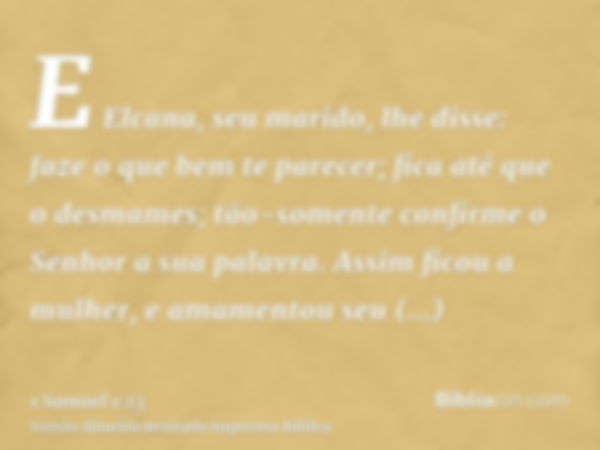 E Elcana, seu marido, lhe disse: faze o que bem te parecer; fica até que o desmames; tão-somente confirme o Senhor a sua palavra. Assim ficou a mulher, e amamen