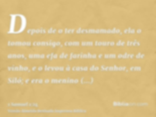 Depois de o ter desmamado, ela o tomou consigo, com um touro de três anos, uma efa de farinha e um odre de vinho, e o levou à casa do Senhor, em Siló; e era o m