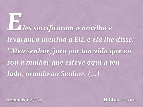 Eles sacrificaram o novilho e levaram o menino a Eli, e ela lhe disse: "Meu senhor, juro por tua vida que eu sou a mulher que esteve aqui a teu lado, orando ao 