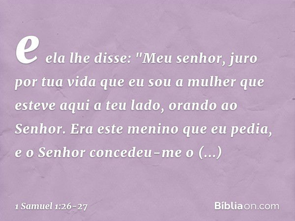 e ela lhe disse: "Meu senhor, juro por tua vida que eu sou a mulher que esteve aqui a teu lado, orando ao Senhor. Era este menino que eu pedia, e o Senhor conce