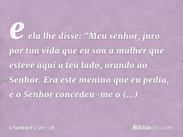 e ela lhe disse: "Meu senhor, juro por tua vida que eu sou a mulher que esteve aqui a teu lado, orando ao Senhor. Era este menino que eu pedia, e o Senhor conce