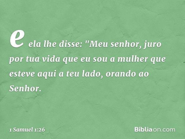 e ela lhe disse: "Meu senhor, juro por tua vida que eu sou a mulher que esteve aqui a teu lado, orando ao Senhor. -- 1 Samuel 1:26