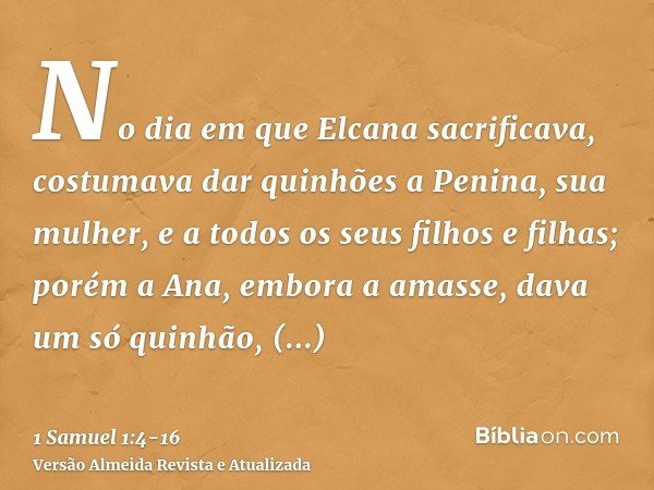 No dia em que Elcana sacrificava, costumava dar quinhões a Penina, sua mulher, e a todos os seus filhos e filhas;porém a Ana, embora a amasse, dava um só quinhã