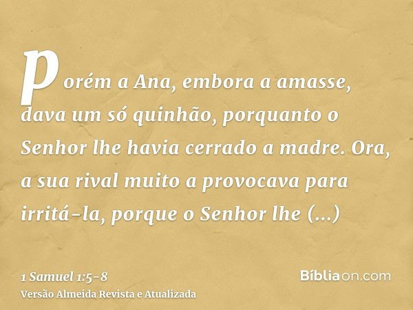 porém a Ana, embora a amasse, dava um só quinhão, porquanto o Senhor lhe havia cerrado a madre.Ora, a sua rival muito a provocava para irritá-la, porque o Senho