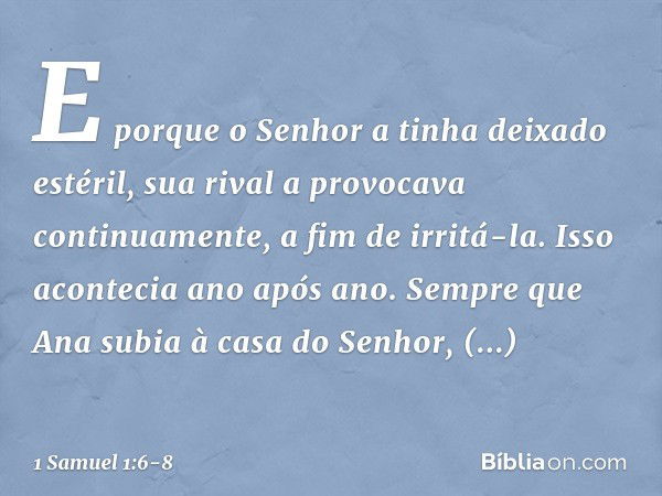 E porque o Senhor a tinha deixado estéril, sua rival a provocava continuamente, a fim de irritá-la. Isso acontecia ano após ano. Sempre que Ana subia à casa do 