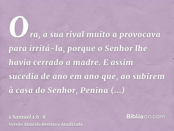 Ora, a sua rival muito a provocava para irritá-la, porque o Senhor lhe havia cerrado a madre.E assim sucedia de ano em ano que, ao subirem à casa do Senhor, Pen