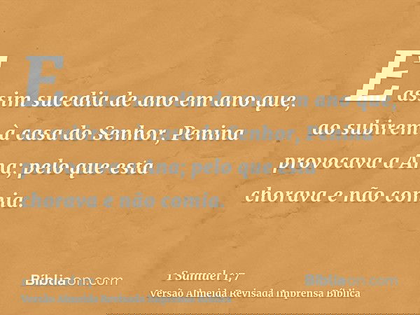 E assim sucedia de ano em ano que, ao subirem à casa do Senhor, Penina provocava a Ana; pelo que esta chorava e não comia.