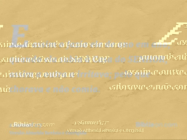 E assim o fazia ele de ano em ano; quando ela subia à Casa do SENHOR, assim a outra a irritava; pelo que chorava e não comia.