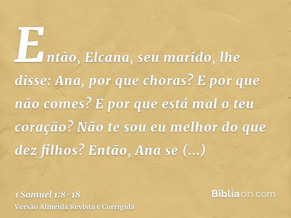 Então, Elcana, seu marido, lhe disse: Ana, por que choras? E por que não comes? E por que está mal o teu coração? Não te sou eu melhor do que dez filhos?Então, 