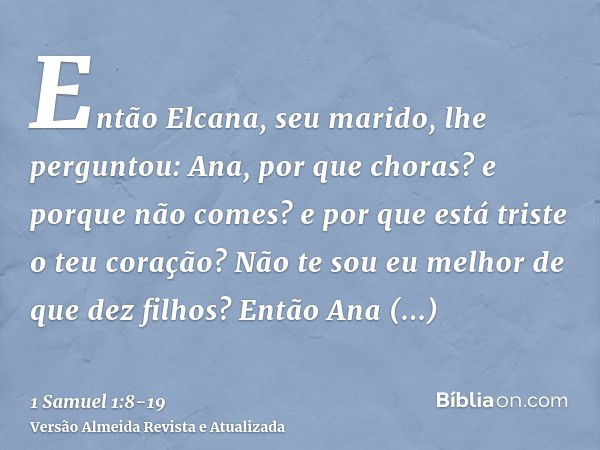 Então Elcana, seu marido, lhe perguntou: Ana, por que choras? e porque não comes? e por que está triste o teu coração? Não te sou eu melhor de que dez filhos?En