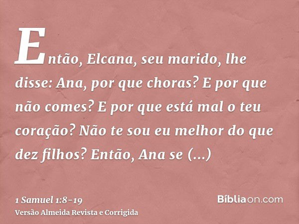 Então, Elcana, seu marido, lhe disse: Ana, por que choras? E por que não comes? E por que está mal o teu coração? Não te sou eu melhor do que dez filhos?Então, 