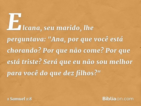 Elcana, seu marido, lhe perguntava: "Ana, por que você está chorando? Por que não come? Por que está triste? Será que eu não sou melhor para você do que dez fil