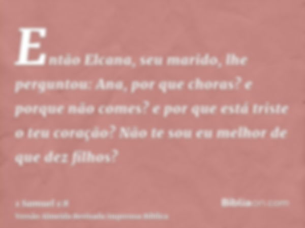 Então Elcana, seu marido, lhe perguntou: Ana, por que choras? e porque não comes? e por que está triste o teu coração? Não te sou eu melhor de que dez filhos?