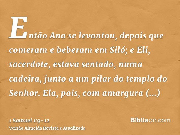 Então Ana se levantou, depois que comeram e beberam em Siló; e Eli, sacerdote, estava sentado, numa cadeira, junto a um pilar do templo do Senhor.Ela, pois, com