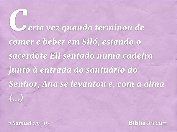 Certa vez quando terminou de comer e beber em Siló, estando o sacerdote Eli sentado numa cadeira junto à entrada do santuário do Senhor, Ana se levantou e, com 