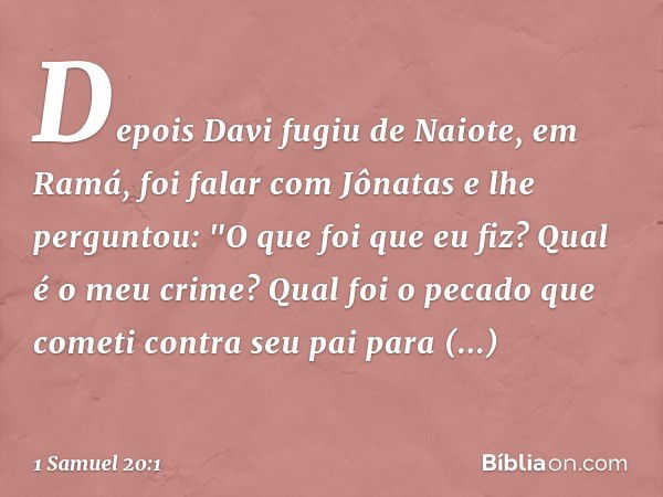 Depois Davi fugiu de Naiote, em Ramá, foi falar com Jônatas e lhe perguntou: "O que foi que eu fiz? Qual é o meu crime? Qual foi o pecado que cometi contra seu 