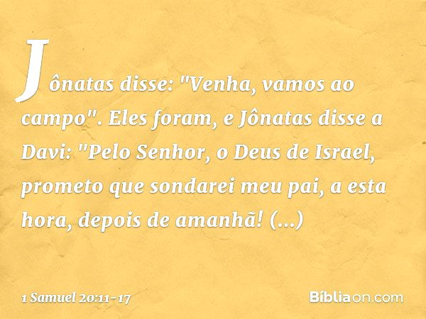 Jônatas disse: "Venha, vamos ao campo". Eles foram, e Jônatas disse a Davi: "Pelo Senhor, o Deus de Israel, prometo que sondarei meu pai, a esta hora, depois de