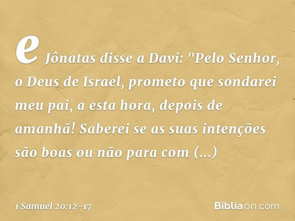 e Jônatas disse a Davi: "Pelo Senhor, o Deus de Israel, prometo que sondarei meu pai, a esta hora, depois de amanhã! Saberei se as suas intenções são boas ou nã