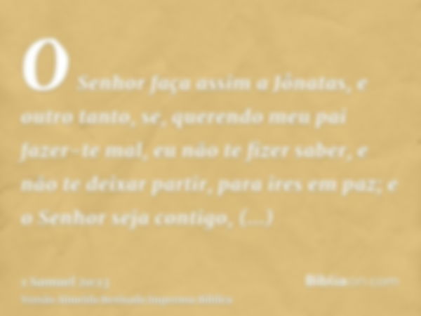 O Senhor faça assim a Jônatas, e outro tanto, se, querendo meu pai fazer-te mal, eu não te fizer saber, e não te deixar partir, para ires em paz; e o Senhor sej