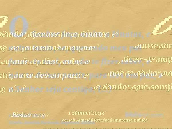 O Senhor faça assim a Jônatas, e outro tanto, se, querendo meu pai fazer-te mal, eu não te fizer saber, e não te deixar partir, para ires em paz; e o Senhor sej