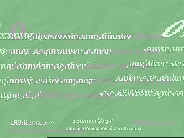 o SENHOR faça assim com Jônatas outro tanto; mas, se aprouver a meu pai fazer-te mal, também to farei saber e te deixarei partir, e irás em paz; e o SENHOR seja