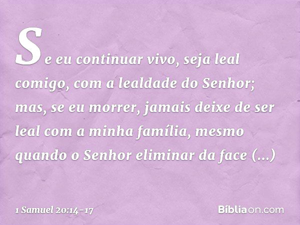 Se eu continuar vivo, seja leal comigo, com a lealdade do Senhor; mas, se eu morrer, jamais deixe de ser leal com a minha família, mesmo quando o Senhor elimina