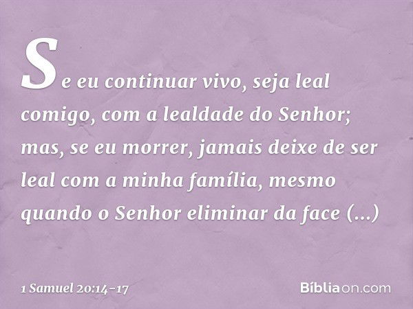 Se eu continuar vivo, seja leal comigo, com a lealdade do Senhor; mas, se eu morrer, jamais deixe de ser leal com a minha família, mesmo quando o Senhor elimina