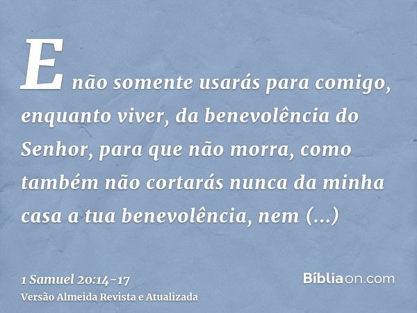 E não somente usarás para comigo, enquanto viver, da benevolência do Senhor, para que não morra,como também não cortarás nunca da minha casa a tua benevolência,