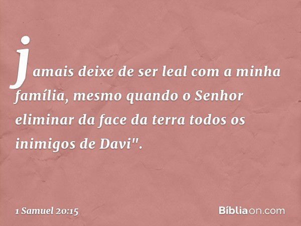 jamais deixe de ser leal com a minha família, mesmo quando o Senhor eliminar da face da terra todos os inimigos de Davi". -- 1 Samuel 20:15