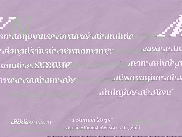 Nem tampouco cortarás da minha casa a tua beneficência eternamente; nem ainda quando o SENHOR desarraigar da terra a cada um dos inimigos de Davi.