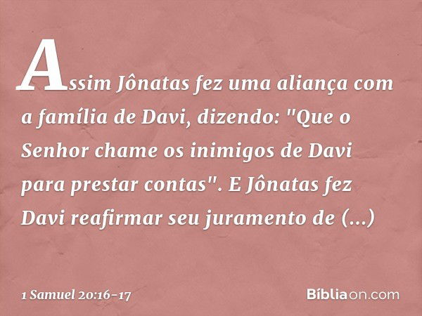 Assim Jônatas fez uma aliança com a família de Davi, dizendo: "Que o Senhor chame os inimigos de Davi para prestar contas". E Jônatas fez Davi reafirmar seu jur