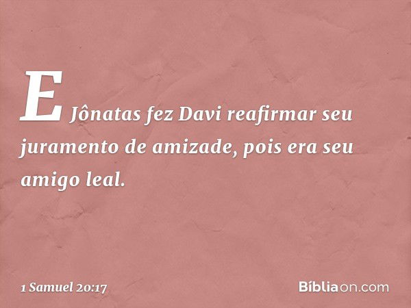 E Jônatas fez Davi reafirmar seu juramento de amizade, pois era seu amigo leal. -- 1 Samuel 20:17