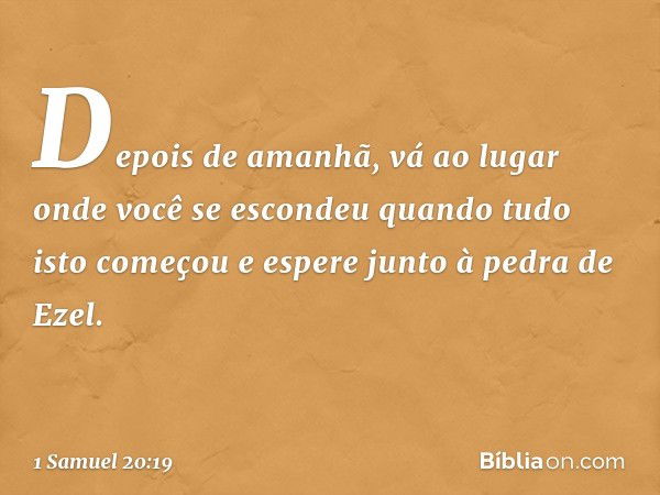 Depois de amanhã, vá ao lugar onde você se escondeu quando tudo isto começou e espere junto à pedra de Ezel. -- 1 Samuel 20:19