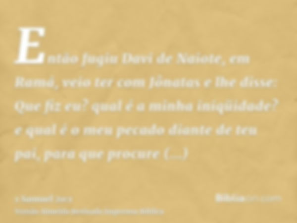 Então fugiu Davi de Naiote, em Ramá, veio ter com Jônatas e lhe disse: Que fiz eu? qual é a minha iniqüidade? e qual é o meu pecado diante de teu pai, para que 