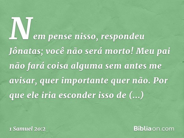 "Nem pense nisso", respondeu Jônatas; "você não será morto! Meu pai não fará coisa alguma sem antes me avisar, quer importante quer não. Por que ele iria escond