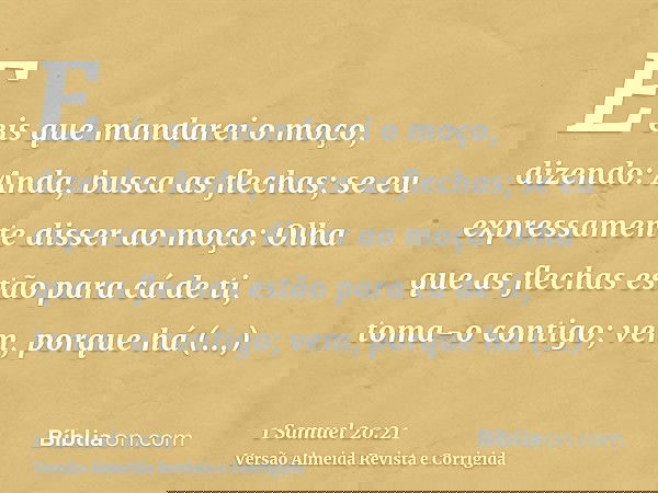 E eis que mandarei o moço, dizendo: Anda, busca as flechas; se eu expressamente disser ao moço: Olha que as flechas estão para cá de ti, toma-o contigo; vem, po