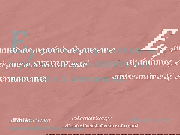 E, quanto ao negócio de que eu e tu falamos, eis que o SENHOR está entre mim e ti, eternamente.
