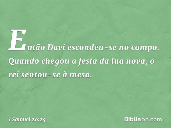 Então Davi escondeu-se no campo. Quando chegou a festa da lua nova, o rei sentou-se à mesa. -- 1 Samuel 20:24