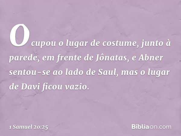 Ocupou o lugar de costume, junto à parede, em frente de Jônatas, e Abner sentou-se ao lado de Saul, mas o lugar de Davi ficou vazio. -- 1 Samuel 20:25