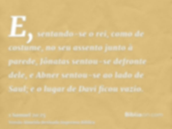 E, sentando-se o rei, como de costume, no seu assento junto à parede, Jônatas sentou-se defronte dele, e Abner sentou-se ao lado de Saul; e o lugar de Davi fico