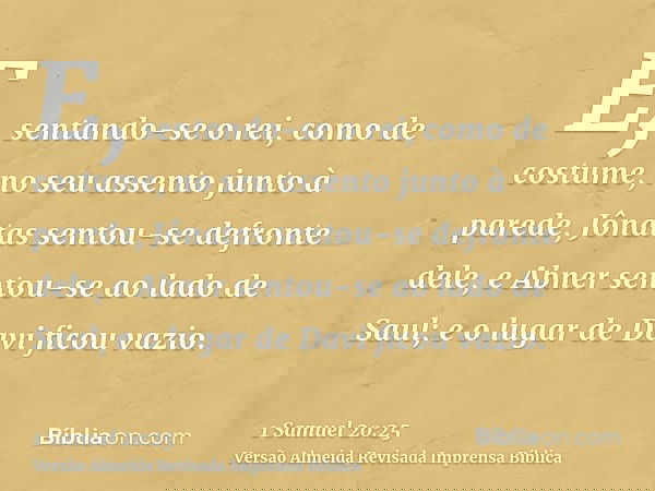 E, sentando-se o rei, como de costume, no seu assento junto à parede, Jônatas sentou-se defronte dele, e Abner sentou-se ao lado de Saul; e o lugar de Davi fico