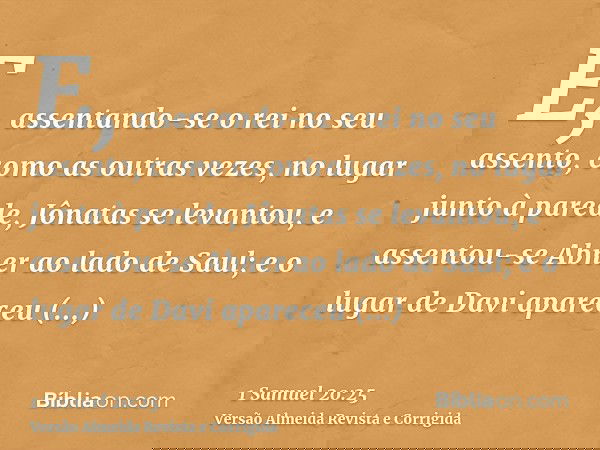 E, assentando-se o rei no seu assento, como as outras vezes, no lugar junto à parede, Jônatas se levantou, e assentou-se Abner ao lado de Saul; e o lugar de Dav