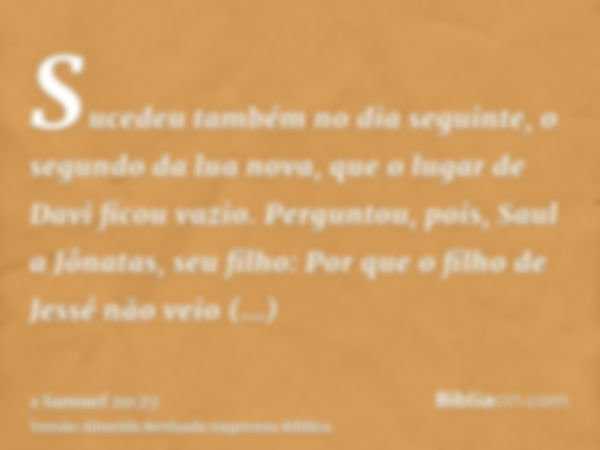 Sucedeu também no dia seguinte, o segundo da lua nova, que o lugar de Davi ficou vazio. Perguntou, pois, Saul a Jônatas, seu filho: Por que o filho de Jessé não