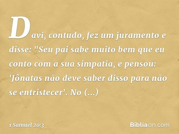 Davi, contudo, fez um juramento e disse: "Seu pai sabe muito bem que eu conto com a sua simpatia, e pensou: 'Jônatas não deve saber disso para não se entristece