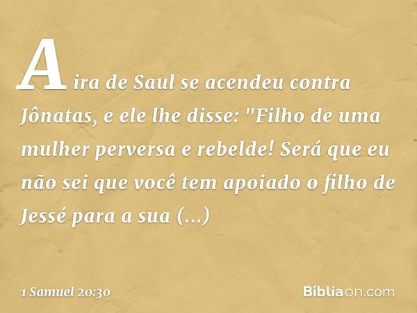 A ira de Saul se acendeu contra Jônatas, e ele lhe disse: "Filho de uma mulher perversa e rebelde! Será que eu não sei que você tem apoiado o filho de Jessé par