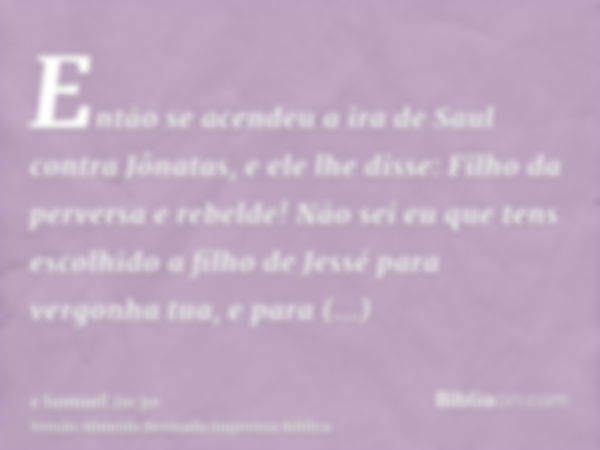 Então se acendeu a ira de Saul contra Jônatas, e ele lhe disse: Filho da perversa e rebelde! Não sei eu que tens escolhido a filho de Jessé para vergonha tua, e