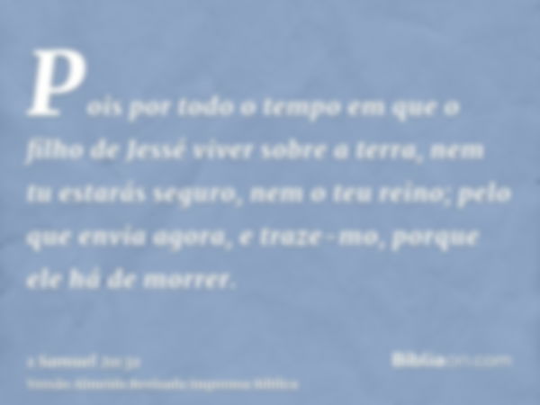 Pois por todo o tempo em que o filho de Jessé viver sobre a terra, nem tu estarás seguro, nem o teu reino; pelo que envia agora, e traze-mo, porque ele há de mo